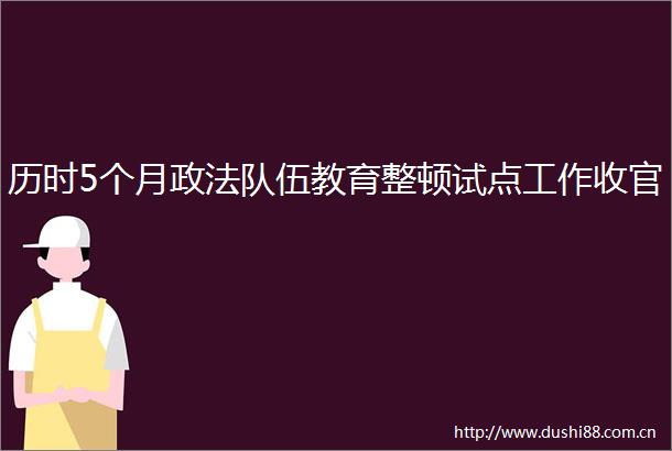 历时5个月政法队伍教育整顿试点工作收官