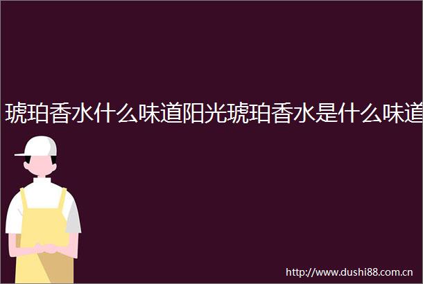 琥珀香水什么味道阳光琥珀香水是什么味道