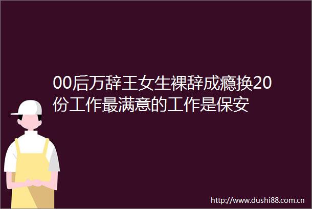 00后万辞王女生裸辞成瘾换20份工作最满意的工作是保安