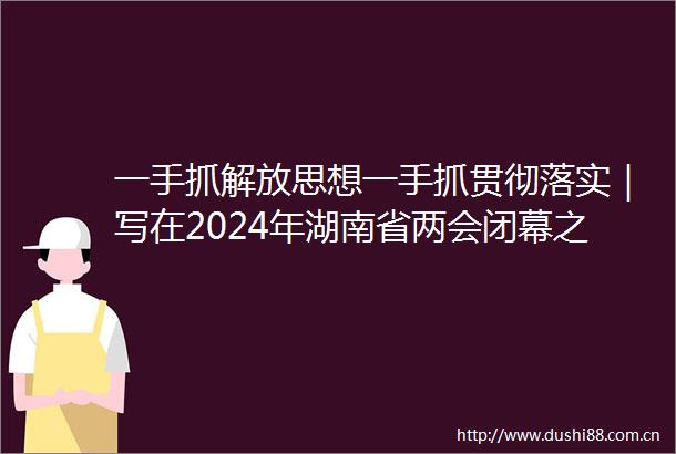 一手抓解放思想一手抓贯彻落实｜写在2024年湖南省两会闭幕之际