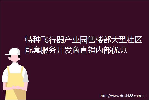特种飞行器产业园售楼部大型社区配套服务开发商直销内部优惠