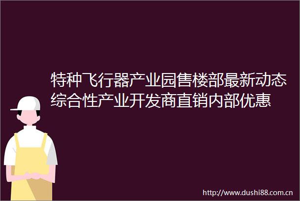 特种飞行器产业园售楼部最新动态综合性产业开发商直销内部优惠