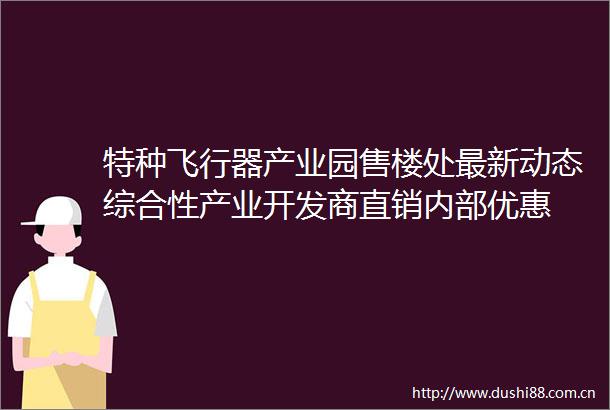 特种飞行器产业园售楼处最新动态综合性产业开发商直销内部优惠