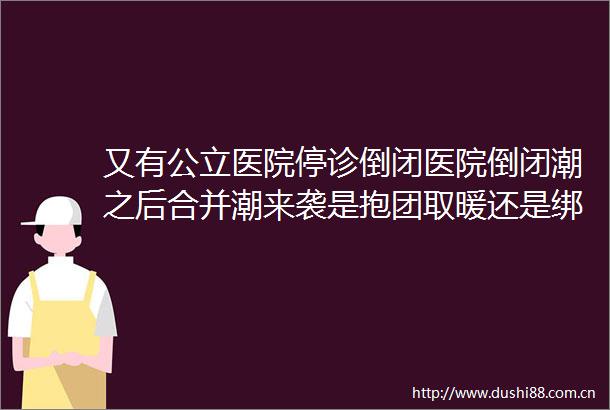 又有公立医院停诊倒闭医院倒闭潮之后合并潮来袭是抱团取暖还是绑上战车