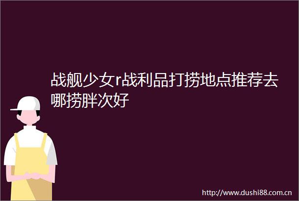 战舰少女r战利品打捞地点推荐去哪捞胖次好