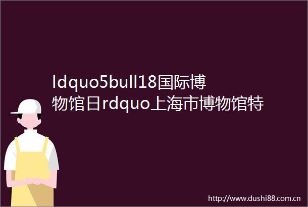 ldquo5bull18国际博物馆日rdquo上海市博物馆特展指南在此你最想看哪个