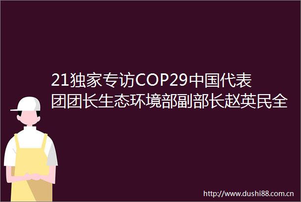 21独家专访COP29代表团团长生态环境部副部长赵英民全球绿色低碳转型是不可逆转的世界潮流对全球碳市场达成充满信心