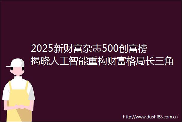 2025新财富杂志500创富榜揭晓人工智能重构财富格局长三角异军突起