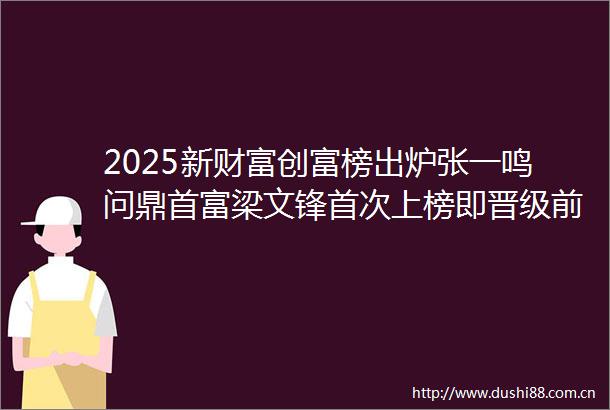 2025新财富创富榜出炉张一鸣问鼎首富梁文锋首次上榜即晋级前十