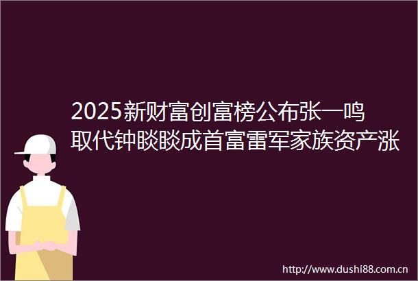 2025新财富创富榜公布张一鸣取代钟睒睒成首富雷军家族资产涨超九成