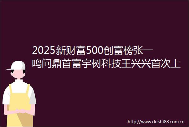 2025新财富500创富榜张一鸣问鼎首富宇树科技王兴兴首次上榜