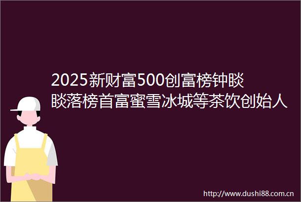 2025新财富500创富榜钟睒睒落榜首富蜜雪冰城等茶饮创始人上榜劲牌珍酒创始人成地区新首富