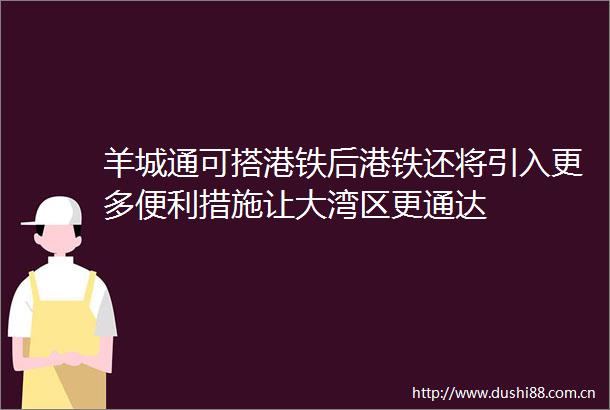 羊城通可搭港铁后港铁还将引入更多便利措施让大湾区更通达