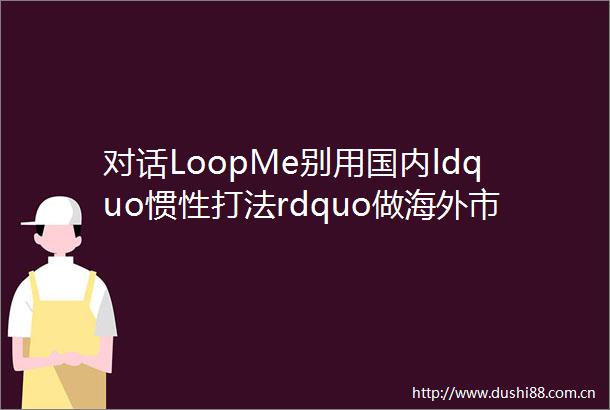 对话LoopMe别用国内ldquo惯性打法rdquo做海外市场