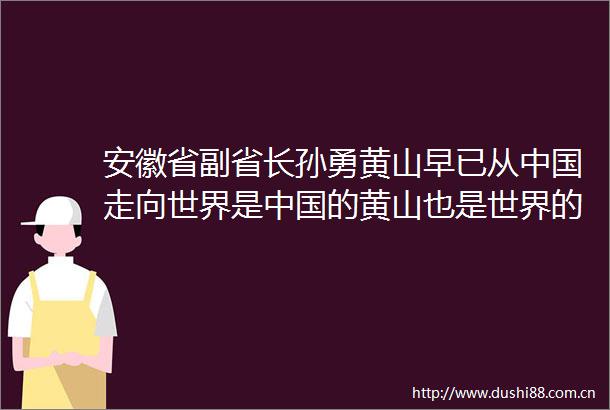 安徽省副省长孙勇黄山早已从走向世界是的黄山也是世界的黄山
