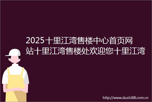 2025十里江湾售楼中心首页网站十里江湾售楼处欢迎您十里江湾楼盘详情价格户型