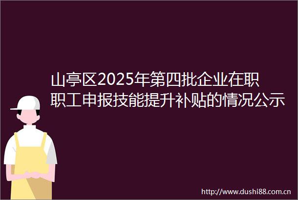 山亭区2025年第四批企业在职职工申报技能提升补贴的情况公示