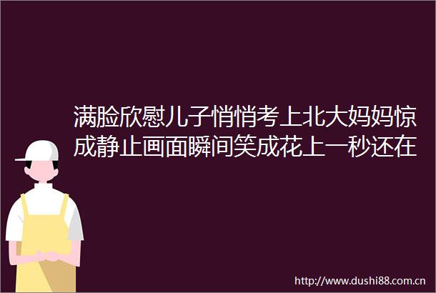满脸欣慰儿子悄悄考上北大妈妈惊成静止画面瞬间笑成花上一秒还在担忧儿子考试压力