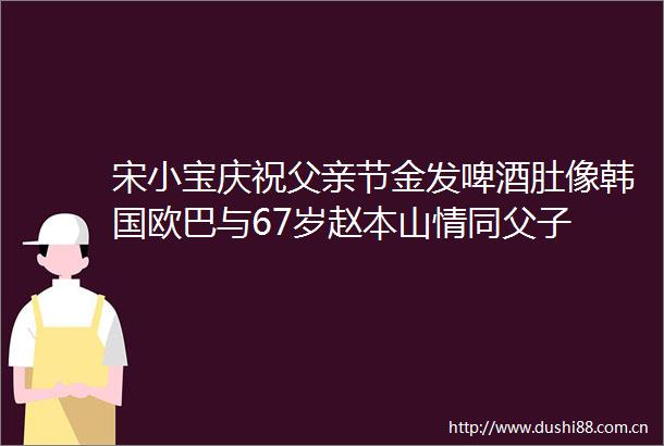 宋小宝庆祝父亲节金发啤酒肚像韩国欧巴与67岁赵本山情同父子