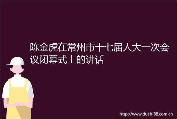 陈金虎在常州市十七届人大一次会议闭幕式上的讲话