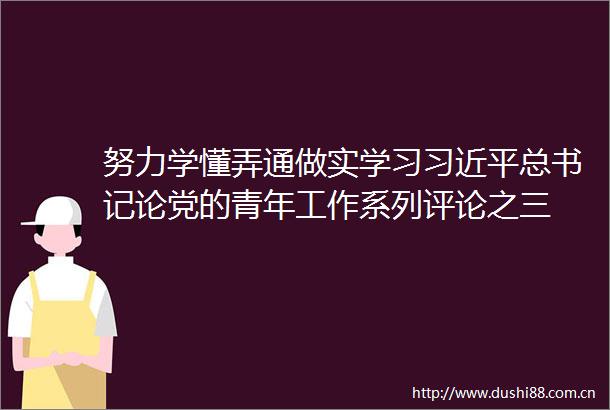 努力学懂弄通做实学习总书记论党的青年工作系列评论之三