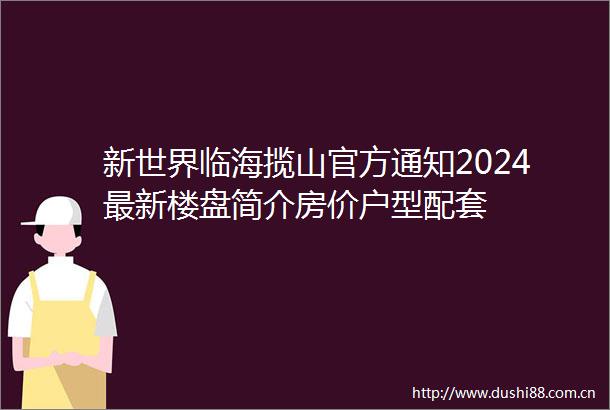 新世界临海揽山官方通知2024最新楼盘简介房价户型配套