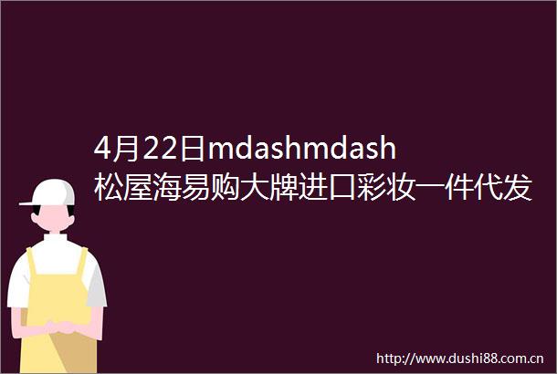 4月22日mdashmdash松屋海易购大牌进口彩妆一件代发批发拿货价格表