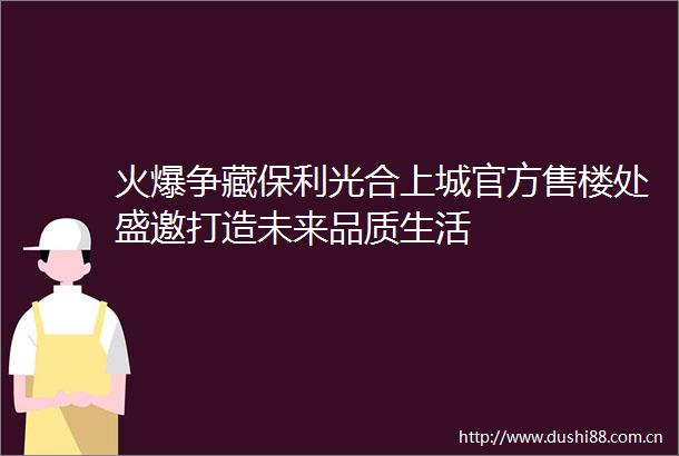 火爆争藏保利光合上城官方售楼处盛邀打造未来品质生活