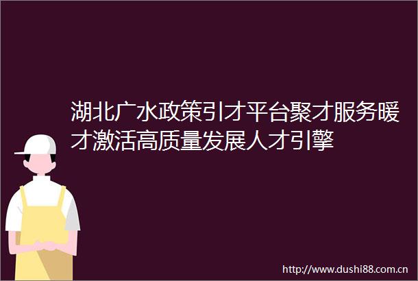 湖北广水政策引才平台聚才服务暖才激活高质量发展人才引擎