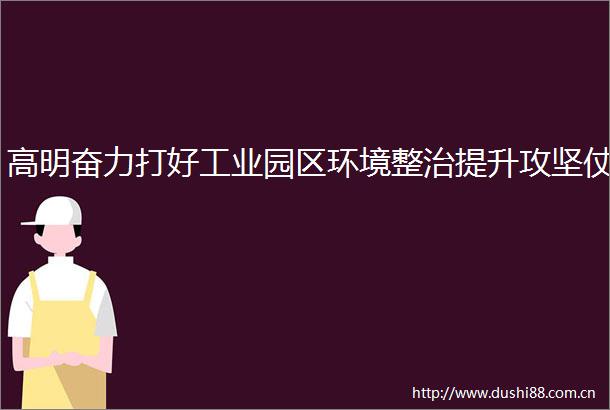 高明奋力打好工业园区环境整治提升攻坚仗