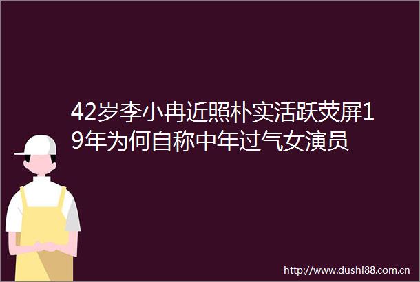 42岁李小冉近照朴实活跃荧屏19年为何自称中年过气女演员