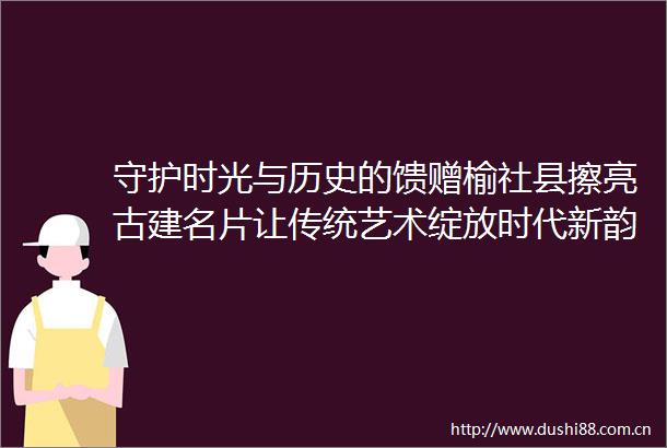 守护时光与历史的馈赠榆社县擦亮古建名片让传统艺术绽放时代新韵