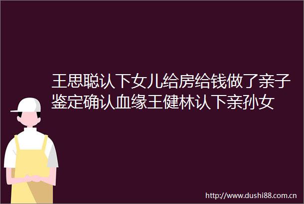 王思聪认下女儿给房给钱做了亲子鉴定确认血缘王健林认下亲孙女