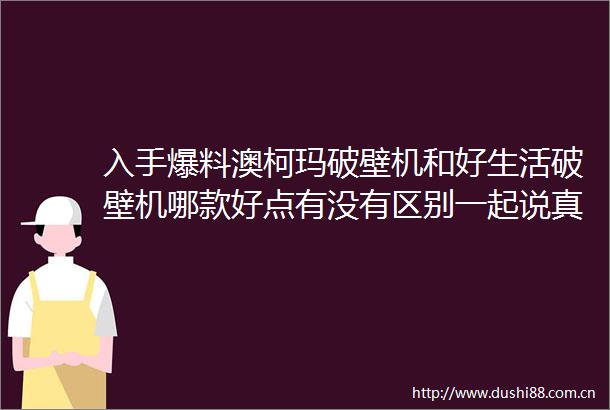 入手爆料澳柯玛破壁机和好生活破壁机哪款好点有没有区别一起说真相