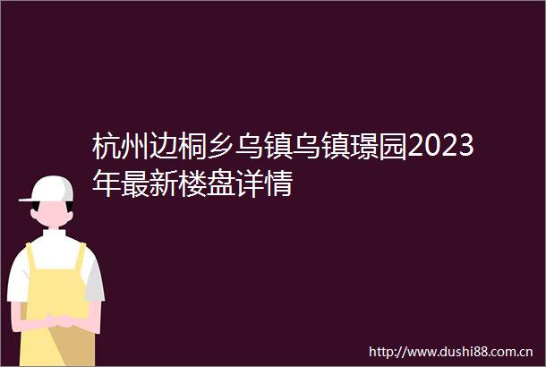 杭州边桐乡乌镇乌镇璟园2023年最新楼盘详情