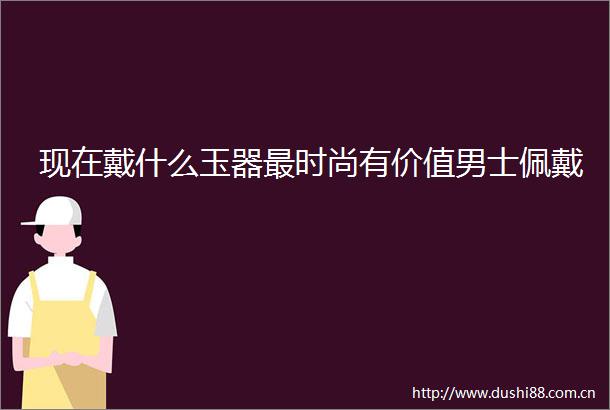 现在戴什么玉器最时尚有价值男士佩戴