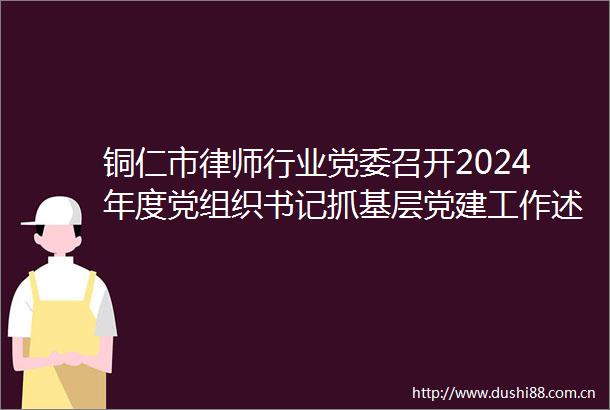 铜仁市律师行业党委召开2024年度党组织书记抓基层党建工作述职评议会