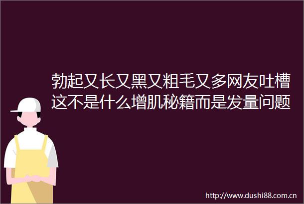 勃起又长又黑又粗毛又多网友吐槽这不是什么增肌秘籍而是发量问题