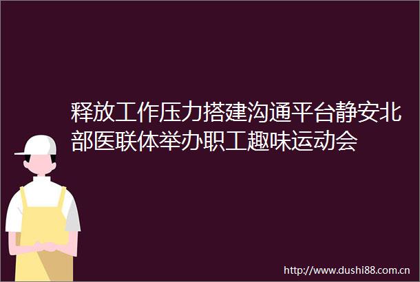 释放工作压力搭建沟通平台静安北部医联体举办职工趣味运动会