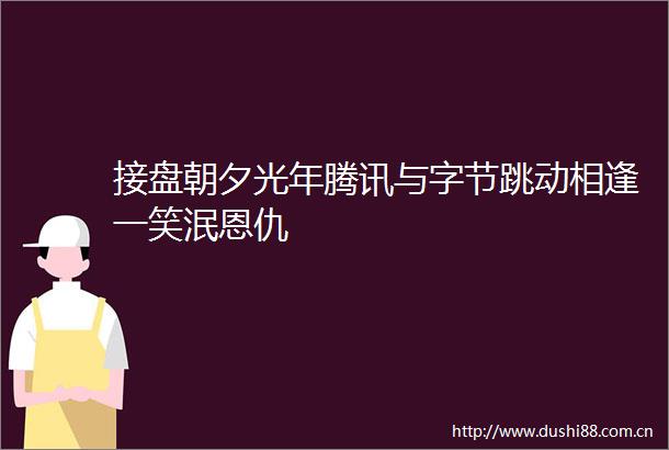 接盘朝夕光年腾讯与字节跳动相逢一笑泯恩仇