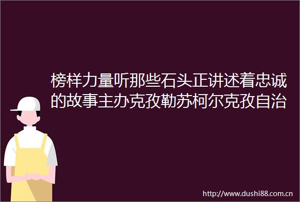 榜样力量听那些石头正讲述着忠诚的故事主办克孜勒苏柯尔克孜自治州办公室