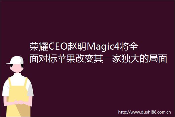 荣耀CEO赵明Magic4将全面对标苹果改变其一家独大的局面
