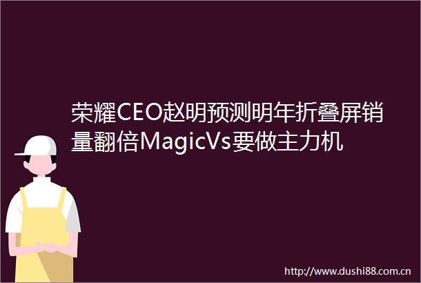 荣耀CEO赵明预测明年折叠屏销量翻倍MagicVs要做主力机