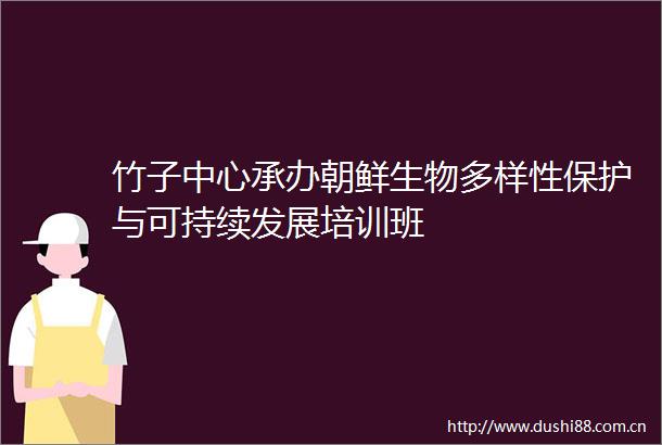 竹子中心承办朝鲜生物多样性保护与可持续发展培训班