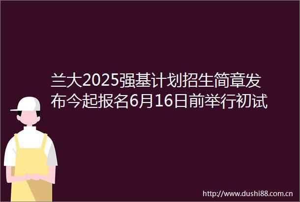 兰大2025强基计划招生简章发布今起报名6月16日前举行初试