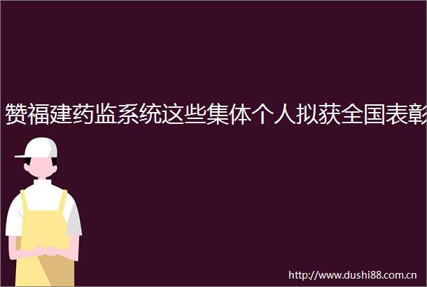 赞福建药监系统这些集体个人拟获全国表彰