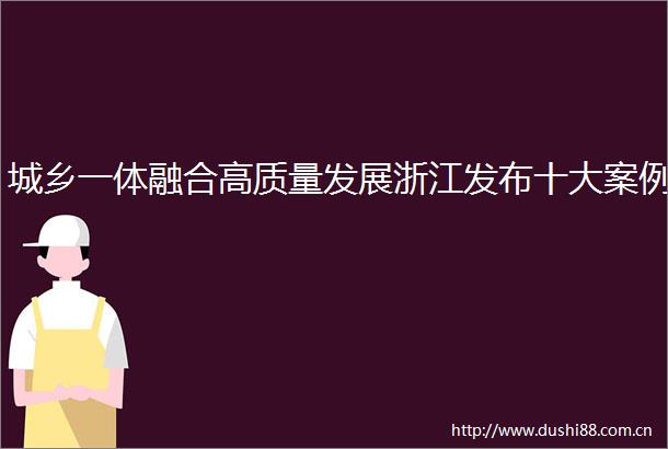 城乡一体融合高质量发展浙江发布十大案例