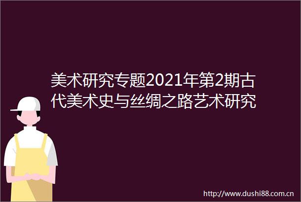 美术研究专题2021年第2期古代美术史与丝绸之路艺术研究