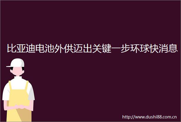 比亚迪电池外供迈出关键一步环球快消息