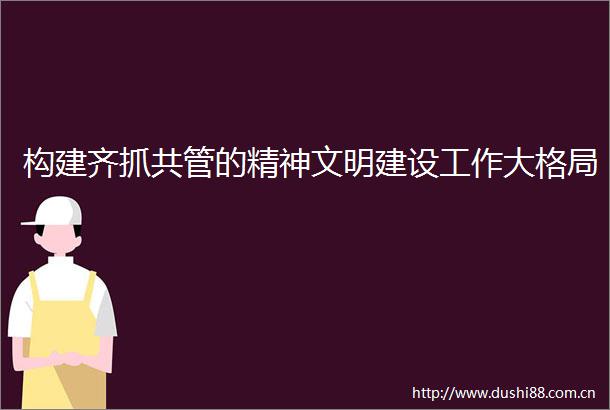 构建齐抓共管的精神文明建设工作大格局